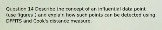 Question 14 Describe the concept of an influential data point (use figures!) and explain how such points can be detected using DFFITS and Cook's distance measure.