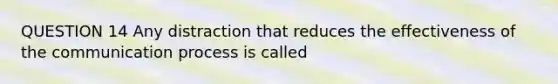 QUESTION 14 Any distraction that reduces the effectiveness of the communication process is called