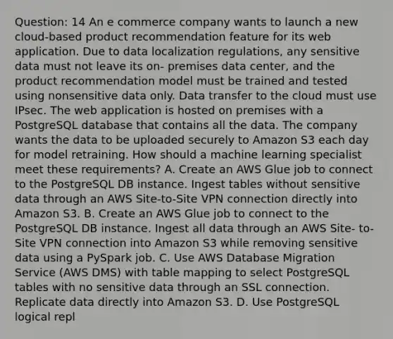 Question: 14 An e commerce company wants to launch a new cloud-based product recommendation feature for its web application. Due to data localization regulations, any sensitive data must not leave its on- premises data center, and the product recommendation model must be trained and tested using nonsensitive data only. Data transfer to the cloud must use IPsec. The web application is hosted on premises with a PostgreSQL database that contains all the data. The company wants the data to be uploaded securely to Amazon S3 each day for model retraining. How should a machine learning specialist meet these requirements? A. Create an AWS Glue job to connect to the PostgreSQL DB instance. Ingest tables without sensitive data through an AWS Site-to-Site VPN connection directly into Amazon S3. B. Create an AWS Glue job to connect to the PostgreSQL DB instance. Ingest all data through an AWS Site- to-Site VPN connection into Amazon S3 while removing sensitive data using a PySpark job. C. Use AWS Database Migration Service (AWS DMS) with table mapping to select PostgreSQL tables with no sensitive data through an SSL connection. Replicate data directly into Amazon S3. D. Use PostgreSQL logical repl