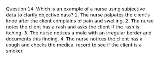 Question 14. Which is an example of a nurse using subjective data to clarify objective data? 1. The nurse palpates the client's knee after the client complains of pain and swelling. 2. The nurse notes the client has a rash and asks the client if the rash is itching. 3. The nurse notices a mole with an irregular border and documents this finding. 4. The nurse notices the client has a cough and checks the medical record to see if the client is a smoker.