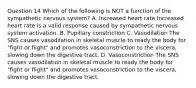 Question 14 Which of the following is NOT a function of the sympathetic nervous system? A. Increased heart rate Increased heart rate is a valid response caused by sympathetic nervous system activation. B. Pupillary constriction C. Vasodilation The SNS causes vasodilation in skeletal muscle to ready the body for "fight or flight" and promotes vasoconstriction to the viscera, slowing down the digestive tract. D. Vasoconstriction The SNS causes vasodilation in skeletal muscle to ready the body for "fight or flight" and promotes vasoconstriction to the viscera, slowing down the digestive tract.