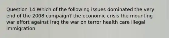 Question 14 Which of the following issues dominated the very end of the 2008 campaign? the economic crisis the mounting war effort against Iraq the war on terror health care illegal immigration