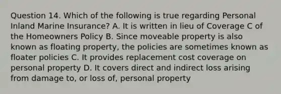 Question 14. Which of the following is true regarding Personal Inland Marine Insurance? A. It is written in lieu of Coverage C of the Homeowners Policy B. Since moveable property is also known as floating property, the policies are sometimes known as floater policies C. It provides replacement cost coverage on personal property D. It covers direct and indirect loss arising from damage to, or loss of, personal property