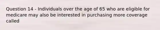 Question 14 - Individuals over the age of 65 who are eligible for medicare may also be interested in purchasing more coverage called