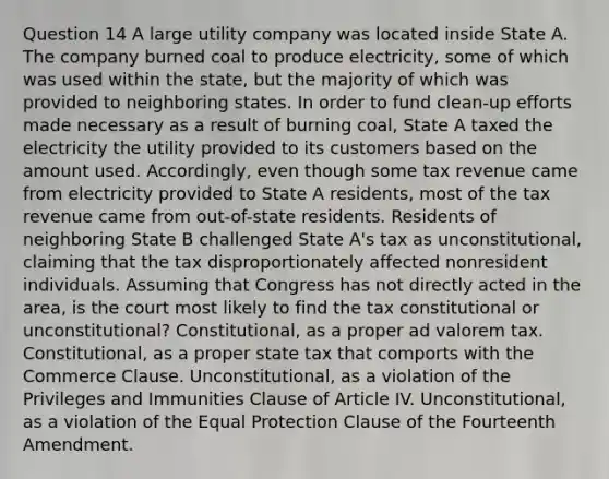 Question 14 A large utility company was located inside State A. The company burned coal to produce electricity, some of which was used within the state, but the majority of which was provided to neighboring states. In order to fund clean-up efforts made necessary as a result of burning coal, State A taxed the electricity the utility provided to its customers based on the amount used. Accordingly, even though some tax revenue came from electricity provided to State A residents, most of the tax revenue came from out-of-state residents. Residents of neighboring State B challenged State A's tax as unconstitutional, claiming that the tax disproportionately affected nonresident individuals. Assuming that Congress has not directly acted in the area, is the court most likely to find the tax constitutional or unconstitutional? Constitutional, as a proper ad valorem tax. Constitutional, as a proper state tax that comports with the Commerce Clause. Unconstitutional, as a violation of the Privileges and Immunities Clause of Article IV. Unconstitutional, as a violation of the Equal Protection Clause of the Fourteenth Amendment.