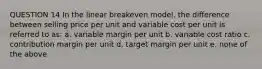 QUESTION 14 In the linear breakeven model, the difference between selling price per unit and variable cost per unit is referred to as: a. variable margin per unit b. variable cost ratio c. contribution margin per unit d. target margin per unit e. none of the above