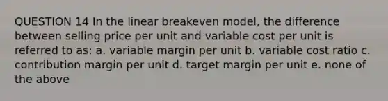 QUESTION 14 In the linear breakeven model, the difference between selling price per unit and variable cost per unit is referred to as: a. variable margin per unit b. variable cost ratio c. contribution margin per unit d. target margin per unit e. none of the above