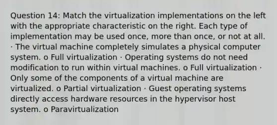 Question 14: Match the virtualization implementations on the left with the appropriate characteristic on the right. Each type of implementation may be used once, more than once, or not at all. · The virtual machine completely simulates a physical computer system. o Full virtualization · Operating systems do not need modification to run within virtual machines. o Full virtualization · Only some of the components of a virtual machine are virtualized. o Partial virtualization · Guest operating systems directly access hardware resources in the hypervisor host system. o Paravirtualization