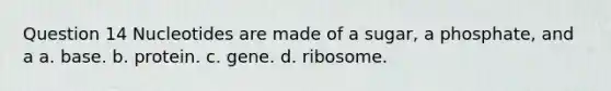 Question 14 Nucleotides are made of a sugar, a phosphate, and a a. base. b. protein. c. gene. d. ribosome.