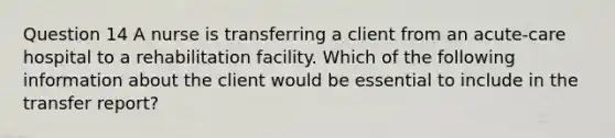 Question 14 A nurse is transferring a client from an acute-care hospital to a rehabilitation facility. Which of the following information about the client would be essential to include in the transfer report?