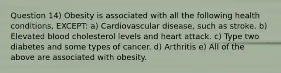 Question 14) Obesity is associated with all the following health conditions, EXCEPT: a) Cardiovascular disease, such as stroke. b) Elevated blood cholesterol levels and heart attack. c) Type two diabetes and some types of cancer. d) Arthritis e) All of the above are associated with obesity.