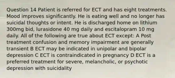 Question 14 Patient is referred for ECT and has eight treatments. Mood improves significantly. He is eating well and no longer has suicidal thoughts or intent. He is discharged home on lithium 300mg bid, lurasidone 40 mg daily and escitalopram 10 mg daily. All of the following are true about ECT except: A Post treatment confusion and memory impairment are generally transient B ECT may be indicated in unipolar and bipolar depression C ECT is contraindicated in pregnancy D ECT is a preferred treatment for severe, melancholic, or psychotic depression with suicidality