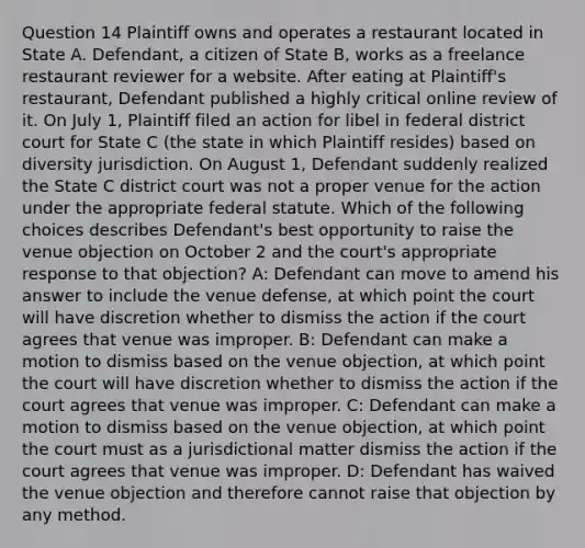 Question 14 Plaintiff owns and operates a restaurant located in State A. Defendant, a citizen of State B, works as a freelance restaurant reviewer for a website. After eating at Plaintiff's restaurant, Defendant published a highly critical online review of it. On July 1, Plaintiff filed an action for libel in federal district court for State C (the state in which Plaintiff resides) based on diversity jurisdiction. On August 1, Defendant suddenly realized the State C district court was not a proper venue for the action under the appropriate federal statute. Which of the following choices describes Defendant's best opportunity to raise the venue objection on October 2 and the court's appropriate response to that objection? A: Defendant can move to amend his answer to include the venue defense, at which point the court will have discretion whether to dismiss the action if the court agrees that venue was improper. B: Defendant can make a motion to dismiss based on the venue objection, at which point the court will have discretion whether to dismiss the action if the court agrees that venue was improper. C: Defendant can make a motion to dismiss based on the venue objection, at which point the court must as a jurisdictional matter dismiss the action if the court agrees that venue was improper. D: Defendant has waived the venue objection and therefore cannot raise that objection by any method.