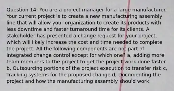 Question 14: You are a project manager for a large manufacturer. Your current project is to create a new manufacturing assembly line that will allow your organization to create its products with less downtime and faster turnaround time for its clients. A stakeholder has presented a change request for your project, which will likely increase the cost and time needed to complete the project. All the following components are not part of integrated change control except for which one? a, adding more team members to the project to get the project work done faster b, Outsourcing portions of the project execution to transfer risk c, Tracking systems for the proposed change d, Documenting the project and how the manufacturing assembly should work