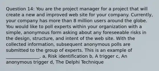 Question 14: You are the project manager for a project that will create a new and improved web site for your company. Currently, your company has more than 8 million users around the globe. You would like to poll experts within your organization with a simple, anonymous form asking about any foreseeable risks in the design, structure, and intent of the web site. With the collected information, subsequent anonymous polls are submitted to the group of experts. This is an example of _______________. a, Risk identification b, A trigger c, An anonymous trigger d, The Delphi Technique