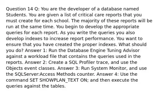 Question 14 Q: You are the developer of a database named Students. You are given a list of critical care reports that you must create for each school. The majority of these reports will be run at the same time. You begin to develop the appropriate queries for each report. As you write the queries you also develop indexes to increase report performance. You want to ensure that you have created the proper indexes. What should you do? Answer 1: Run the Database Engine Tuning Advisor against a workload file that contains the queries used in the reports. Answer 2: Create a SQL Profiler trace, and use the Objects event classes. Answer 3: Run System Monitor, and use the SQLServer:Access Methods counter. Answer 4: Use the command SET SHOWPLAN_TEXT ON; and then execute the queries against the tables.