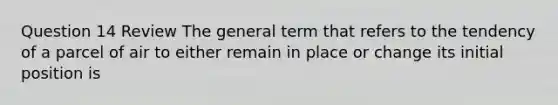 Question 14 Review The general term that refers to the tendency of a parcel of air to either remain in place or change its initial position is