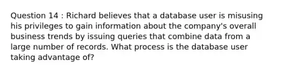 Question 14 : Richard believes that a database user is misusing his privileges to gain information about the company's overall business trends by issuing queries that combine data from a large number of records. What process is the database user taking advantage of?