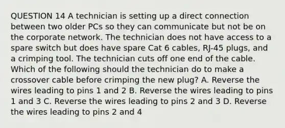 QUESTION 14 A technician is setting up a direct connection between two older PCs so they can communicate but not be on the corporate network. The technician does not have access to a spare switch but does have spare Cat 6 cables, RJ-45 plugs, and a crimping tool. The technician cuts off one end of the cable. Which of the following should the technician do to make a crossover cable before crimping the new plug? A. Reverse the wires leading to pins 1 and 2 B. Reverse the wires leading to pins 1 and 3 C. Reverse the wires leading to pins 2 and 3 D. Reverse the wires leading to pins 2 and 4