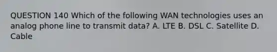 QUESTION 140 Which of the following WAN technologies uses an analog phone line to transmit data? A. LTE B. DSL C. Satellite D. Cable