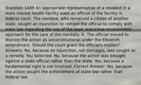 Question 1409 An appropriate representative of a resident in a state mental health facility sued an official of the facility in federal court. The resident, who remained a citizen of another state, sought an injunction to compel the official to comply with state law regarding the use of the least restrictive environment approach for the care of the mentally ill. The official moved to dismiss the action as unconstitutional under the Eleventh Amendment. Should the court grant the official's motion? Answers: No, because an injunction, not damages, was sought as a remedy. You Selected: No, because the action was brought against a state official rather than the state. Yes, because a fundamental right is not involved. Correct Answer: Yes, because the action sought the enforcement of state law rather than federal law.