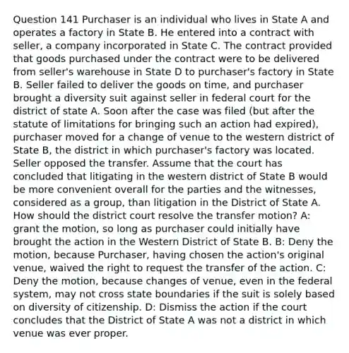 Question 141 Purchaser is an individual who lives in State A and operates a factory in State B. He entered into a contract with seller, a company incorporated in State C. The contract provided that goods purchased under the contract were to be delivered from seller's warehouse in State D to purchaser's factory in State B. Seller failed to deliver the goods on time, and purchaser brought a diversity suit against seller in federal court for the district of state A. Soon after the case was filed (but after the statute of limitations for bringing such an action had expired), purchaser moved for a change of venue to the western district of State B, the district in which purchaser's factory was located. Seller opposed the transfer. Assume that the court has concluded that litigating in the western district of State B would be more convenient overall for the parties and the witnesses, considered as a group, than litigation in the District of State A. How should the district court resolve the transfer motion? A: grant the motion, so long as purchaser could initially have brought the action in the Western District of State B. B: Deny the motion, because Purchaser, having chosen the action's original venue, waived the right to request the transfer of the action. C: Deny the motion, because changes of venue, even in the federal system, may not cross state boundaries if the suit is solely based on diversity of citizenship. D: Dismiss the action if the court concludes that the District of State A was not a district in which venue was ever proper.