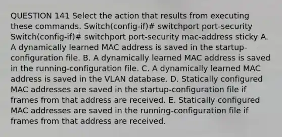 QUESTION 141 Select the action that results from executing these commands. Switch(config-if)# switchport port-security Switch(config-if)# switchport port-security mac-address sticky A. A dynamically learned MAC address is saved in the startup-configuration file. B. A dynamically learned MAC address is saved in the running-configuration file. C. A dynamically learned MAC address is saved in the VLAN database. D. Statically configured MAC addresses are saved in the startup-configuration file if frames from that address are received. E. Statically configured MAC addresses are saved in the running-configuration file if frames from that address are received.