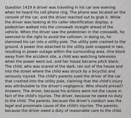 Question 1419 A driver was traveling in his car one evening when he heard his cell phone ring. The phone was located on the console of the car, and the driver reached out to grab it. While the driver was looking at his caller identification display, a pedestrian walked into the crosswalk straight ahead of the vehicle. When the driver saw the pedestrian in the crosswalk, he swerved to the right to avoid the collision; in doing so, he slammed his car into a utility pole. The utility pole crashed to the ground. A power line attached to the utility pole snapped in two, resulting in power outage within the surrounding area. One block away from the accident site, a child was watching television when the power went out, and her house became pitch black. The child, who was scared of the dark, ran out of the house and into the street where the child was struck by a bicyclist and seriously injured. The child's parents sued the driver of the car that crashed into the utility pole, claiming that the child's injury was attributable to the driver's negligence. Who should prevail? Answers: The driver, because his actions were not the cause in fact of the child's injuries. The driver, because he owed no duty to the child. The parents, because the driver's conduct was the legal and proximate cause of the child's injuries. The parents, because the driver owed a duty of reasonable care to the child.