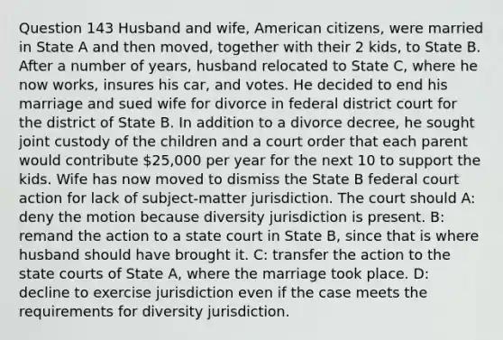 Question 143 Husband and wife, American citizens, were married in State A and then moved, together with their 2 kids, to State B. After a number of years, husband relocated to State C, where he now works, insures his car, and votes. He decided to end his marriage and sued wife for divorce in federal district court for the district of State B. In addition to a divorce decree, he sought joint custody of the children and a court order that each parent would contribute 25,000 per year for the next 10 to support the kids. Wife has now moved to dismiss the State B federal court action for lack of subject-matter jurisdiction. The court should A: deny the motion because diversity jurisdiction is present. B: remand the action to a state court in State B, since that is where husband should have brought it. C: transfer the action to the <a href='https://www.questionai.com/knowledge/k0UTVXnPxH-state-courts' class='anchor-knowledge'>state courts</a> of State A, where the marriage took place. D: decline to exercise jurisdiction even if the case meets the requirements for diversity jurisdiction.