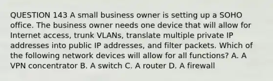 QUESTION 143 A small business owner is setting up a SOHO office. The business owner needs one device that will allow for Internet access, trunk VLANs, translate multiple private IP addresses into public IP addresses, and filter packets. Which of the following network devices will allow for all functions? A. A VPN concentrator B. A switch C. A router D. A firewall