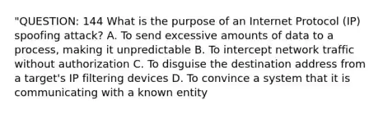 "QUESTION: 144 What is the purpose of an Internet Protocol (IP) spoofing attack? A. To send excessive amounts of data to a process, making it unpredictable B. To intercept network traffic without authorization C. To disguise the destination address from a target's IP filtering devices D. To convince a system that it is communicating with a known entity