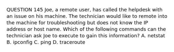 QUESTION 145 Joe, a remote user, has called the helpdesk with an issue on his machine. The technician would like to remote into the machine for troubleshooting but does not know the IP address or host name. Which of the following commands can the technician ask Joe to execute to gain this information? A. netstat B. ipconfig C. ping D. traceroute