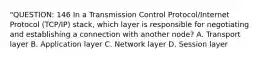 "QUESTION: 146 In a Transmission Control Protocol/Internet Protocol (TCP/IP) stack, which layer is responsible for negotiating and establishing a connection with another node? A. Transport layer B. Application layer C. Network layer D. Session layer