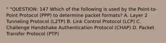 " "QUESTION: 147 Which of the following is used by the Point-to-Point Protocol (PPP) to determine packet formats? A. Layer 2 Tunneling Protocol (L2TP) B. Link Control Protocol (LCP) C. Challenge Handshake Authentication Protocol (CHAP) D. Packet Transfer Protocol (PTP)