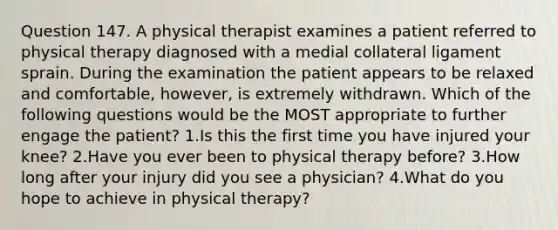 Question 147. A physical therapist examines a patient referred to physical therapy diagnosed with a medial collateral ligament sprain. During the examination the patient appears to be relaxed and comfortable, however, is extremely withdrawn. Which of the following questions would be the MOST appropriate to further engage the patient? 1.Is this the first time you have injured your knee? 2.Have you ever been to physical therapy before? 3.How long after your injury did you see a physician? 4.What do you hope to achieve in physical therapy?