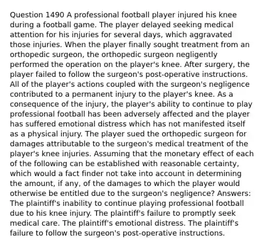 Question 1490 A professional football player injured his knee during a football game. The player delayed seeking medical attention for his injuries for several days, which aggravated those injuries. When the player finally sought treatment from an orthopedic surgeon, the orthopedic surgeon negligently performed the operation on the player's knee. After surgery, the player failed to follow the surgeon's post-operative instructions. All of the player's actions coupled with the surgeon's negligence contributed to a permanent injury to the player's knee. As a consequence of the injury, the player's ability to continue to play professional football has been adversely affected and the player has suffered emotional distress which has not manifested itself as a physical injury. The player sued the orthopedic surgeon for damages attributable to the surgeon's medical treatment of the player's knee injuries. Assuming that the monetary effect of each of the following can be established with reasonable certainty, which would a fact finder not take into account in determining the amount, if any, of the damages to which the player would otherwise be entitled due to the surgeon's negligence? Answers: The plaintiff's inability to continue playing professional football due to his knee injury. The plaintiff's failure to promptly seek medical care. The plaintiff's emotional distress. The plaintiff's failure to follow the surgeon's post-operative instructions.