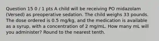 Question 15 0 / 1 pts A child will be receiving PO midazolam (Versed) as preoperative sedation. The child weighs 33 pounds. The dose ordered is 0.5 mg/kg, and the medication is available as a syrup, with a concentration of 2 mg/mL. How many mL will you administer? Round to the nearest tenth.