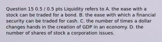 Question 15 0.5 / 0.5 pts Liquidity refers to A. the ease with a stock can be traded for a bond. B. the ease with which a financial security can be traded for cash. C. the number of times a dollar changes hands in the creation of GDP in an economy. D. the number of shares of stock a corporation issues.