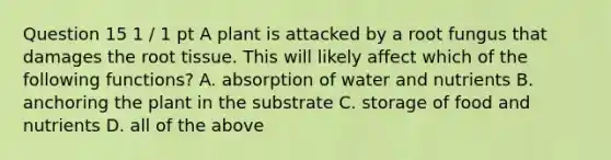 Question 15 1 / 1 pt A plant is attacked by a root fungus that damages the root tissue. This will likely affect which of the following functions? A. absorption of water and nutrients B. anchoring the plant in the substrate C. storage of food and nutrients D. all of the above