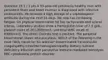 Question 15 1 / 1 pts A 33-year-old previously healthy man with persistent fever and heart murmur is diagnosed with infective endocarditis. He receives a high dosage of a cephalosporin antibiotic during the next 10 days. He now has increasing fatigue. On physical examination he has tachycardia and scleral icterus. Laboratory studies show a hemoglobin level of 7.5 g/dL, platelet count of 261,000/mm3, and total WBC count of 8300/mm3. The direct Coombs test is positive. The periperal blood smear shows reticulocytosis. Which of the following is the most likely cause for his anemia? Disseminated intravascular coagulopathy Inherited hemoglobinopathy Dietary nutrient deficiency Infection with parvovirus Immune-mediated hemolysis RBC cytoskeletal protein disorder