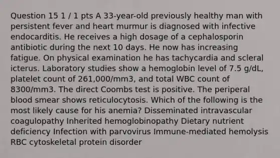 Question 15 1 / 1 pts A 33-year-old previously healthy man with persistent fever and heart murmur is diagnosed with infective endocarditis. He receives a high dosage of a cephalosporin antibiotic during the next 10 days. He now has increasing fatigue. On physical examination he has tachycardia and scleral icterus. Laboratory studies show a hemoglobin level of 7.5 g/dL, platelet count of 261,000/mm3, and total WBC count of 8300/mm3. The direct Coombs test is positive. The periperal blood smear shows reticulocytosis. Which of the following is the most likely cause for his anemia? Disseminated intravascular coagulopathy Inherited hemoglobinopathy Dietary nutrient deficiency Infection with parvovirus Immune-mediated hemolysis RBC cytoskeletal protein disorder