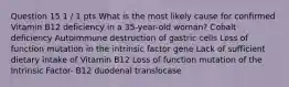 Question 15 1 / 1 pts What is the most likely cause for confirmed Vitamin B12 deficiency in a 35-year-old woman? Cobalt deficiency Autoimmune destruction of gastric cells Loss of function mutation in the intrinsic factor gene Lack of sufficient dietary intake of Vitamin B12 Loss of function mutation of the Intrinsic Factor- B12 duodenal translocase