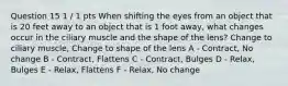 Question 15 1 / 1 pts When shifting the eyes from an object that is 20 feet away to an object that is 1 foot away, what changes occur in the ciliary muscle and the shape of the lens? Change to ciliary muscle, Change to shape of the lens A - Contract, No change B - Contract, Flattens C - Contract, Bulges D - Relax, Bulges E - Relax, Flattens F - Relax, No change