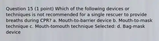 Question 15 (1 point) Which of the following devices or techniques is not recommended for a single rescuer to provide breaths during CPR? a. Mouth-to-barrier device b. Mouth-to-mask technique c. Mouth-tomouth technique Selected: d. Bag-mask device