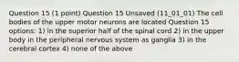 Question 15 (1 point) Question 15 Unsaved (11_01_01) The cell bodies of the upper motor neurons are located Question 15 options: 1) in the superior half of the spinal cord 2) in the upper body in the peripheral nervous system as ganglia 3) in the cerebral cortex 4) none of the above