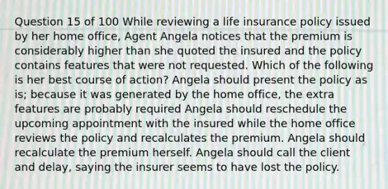 Question 15 of 100 While reviewing a life insurance policy issued by her home office, Agent Angela notices that the premium is considerably higher than she quoted the insured and the policy contains features that were not requested. Which of the following is her best course of action? Angela should present the policy as is; because it was generated by the home office, the extra features are probably required Angela should reschedule the upcoming appointment with the insured while the home office reviews the policy and recalculates the premium. Angela should recalculate the premium herself. Angela should call the client and delay, saying the insurer seems to have lost the policy.