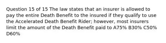 Question 15 of 15 The law states that an insurer is allowed to pay the entire Death Benefit to the insured if they qualify to use the Accelerated Death Benefit Rider; however, most insurers limit the amount of the Death Benefit paid to A75% B30% C50% D60%