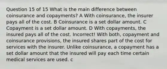 Question 15 of 15 What is the main difference between coinsurance and copayments? A With coinsurance, the insurer pays all of the cost. B Coinsurance is a set dollar amount. C Copayment is a set dollar amount. D With copayments, the insured pays all of the cost. Incorrect! With both, copayment and coinsurance provisions, the insured shares part of the cost for services with the insurer. Unlike coinsurance, a copayment has a set dollar amount that the insured will pay each time certain medical services are used. c