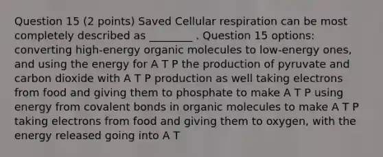 Question 15 (2 points) Saved Cellular respiration can be most completely described as ________ . Question 15 options: converting high-energy <a href='https://www.questionai.com/knowledge/kjUwUacPFG-organic-molecules' class='anchor-knowledge'>organic molecules</a> to low-energy ones, and using the energy for A T P the production of pyruvate and carbon dioxide with A T P production as well taking electrons from food and giving them to phosphate to make A T P using energy from <a href='https://www.questionai.com/knowledge/kWply8IKUM-covalent-bonds' class='anchor-knowledge'>covalent bonds</a> in organic molecules to make A T P taking electrons from food and giving them to oxygen, with the energy released going into A T