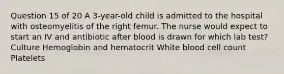 Question 15 of 20 A 3-year-old child is admitted to the hospital with osteomyelitis of the right femur. The nurse would expect to start an IV and antibiotic after blood is drawn for which lab test? Culture Hemoglobin and hematocrit White blood cell count Platelets